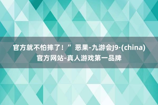 官方就不怕摔了！” 恶果-九游会J9·(china)官方网站-真人游戏第一品牌