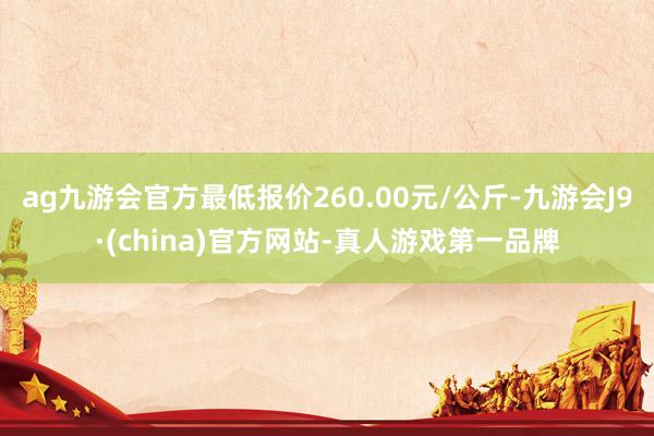 ag九游会官方最低报价260.00元/公斤-九游会J9·(china)官方网站-真人游戏第一品牌