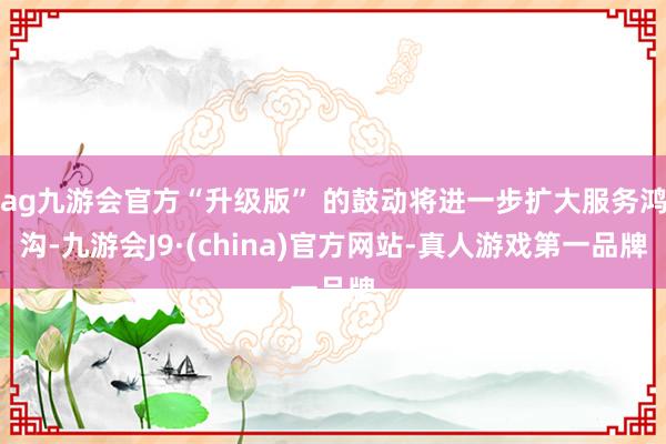 ag九游会官方“升级版” 的鼓动将进一步扩大服务鸿沟-九游会J9·(china)官方网站-真人游戏第一品牌