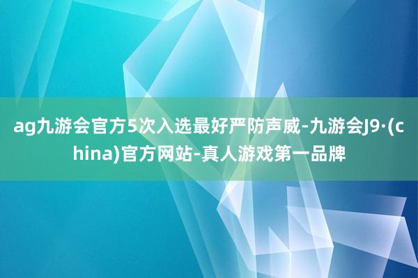 ag九游会官方5次入选最好严防声威-九游会J9·(china)官方网站-真人游戏第一品牌