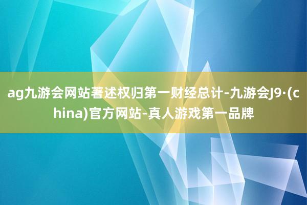 ag九游会网站著述权归第一财经总计-九游会J9·(china)官方网站-真人游戏第一品牌