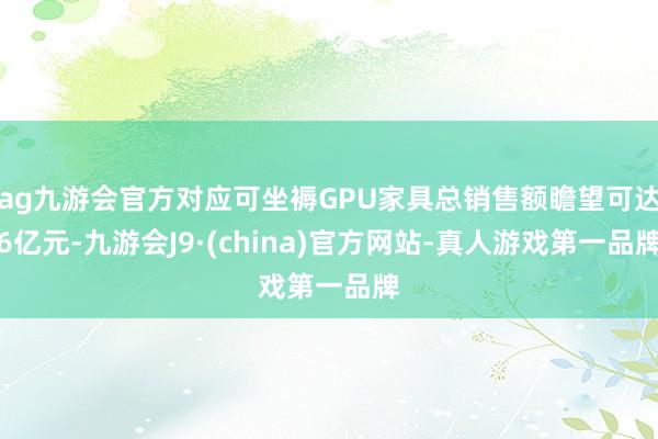 ag九游会官方对应可坐褥GPU家具总销售额瞻望可达6亿元-九游会J9·(china)官方网站-真人游戏第一品牌