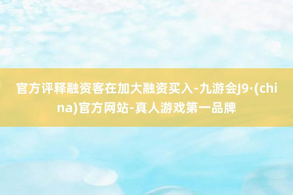 官方评释融资客在加大融资买入-九游会J9·(china)官方网站-真人游戏第一品牌