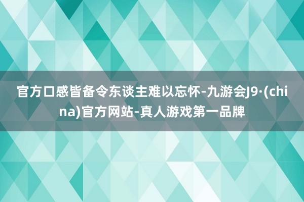 官方口感皆备令东谈主难以忘怀-九游会J9·(china)官方网站-真人游戏第一品牌