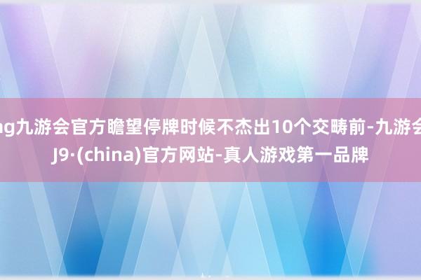 ag九游会官方瞻望停牌时候不杰出10个交畴前-九游会J9·(china)官方网站-真人游戏第一品牌