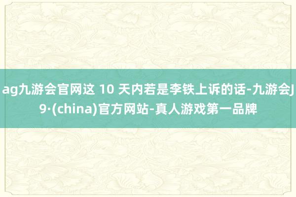 ag九游会官网这 10 天内若是李铁上诉的话-九游会J9·(china)官方网站-真人游戏第一品牌