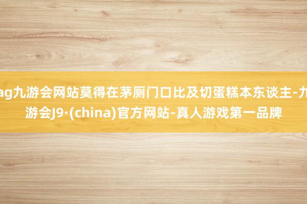 ag九游会网站莫得在茅厕门口比及切蛋糕本东谈主-九游会J9·(china)官方网站-真人游戏第一品牌