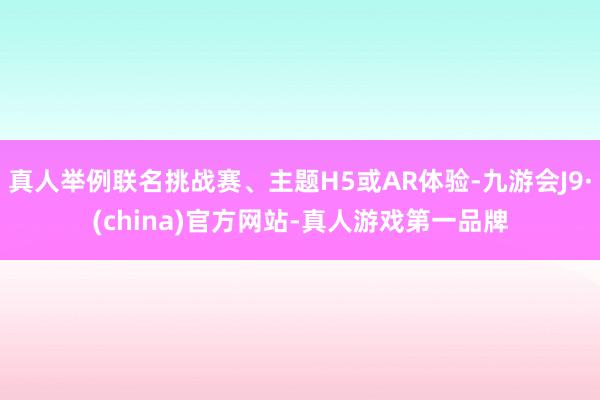 真人举例联名挑战赛、主题H5或AR体验-九游会J9·(china)官方网站-真人游戏第一品牌