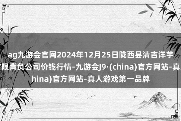 ag九游会官网2024年12月25日陇西县清吉洋芋批发往复商场有限背负公司价钱行情-九游会J9·(china)官方网站-真人游戏第一品牌