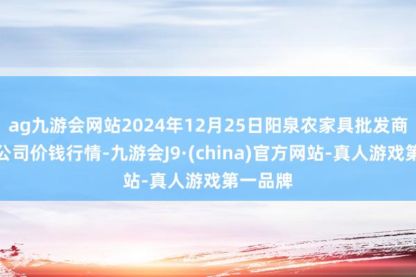 ag九游会网站2024年12月25日阳泉农家具批发商场有限公司价钱行情-九游会J9·(china)官方网站-真人游戏第一品牌