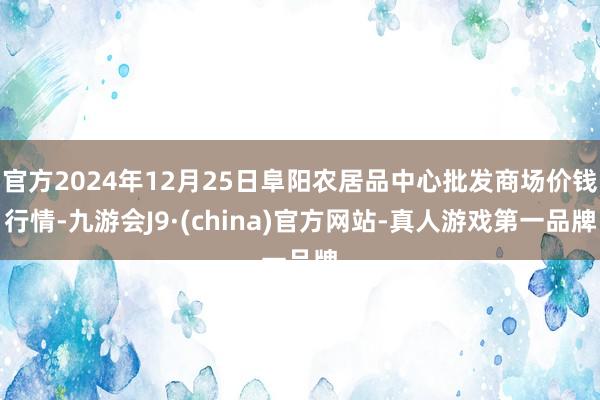 官方2024年12月25日阜阳农居品中心批发商场价钱行情-九游会J9·(china)官方网站-真人游戏第一品牌