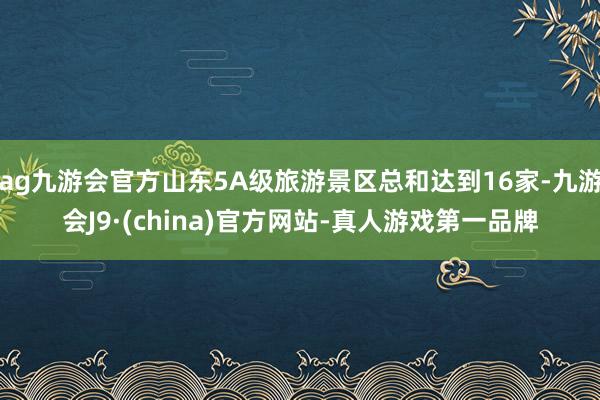 ag九游会官方山东5A级旅游景区总和达到16家-九游会J9·(china)官方网站-真人游戏第一品牌