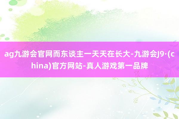 ag九游会官网而东谈主一天天在长大-九游会J9·(china)官方网站-真人游戏第一品牌