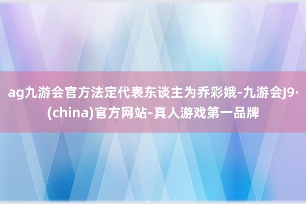 ag九游会官方法定代表东谈主为乔彩娥-九游会J9·(china)官方网站-真人游戏第一品牌