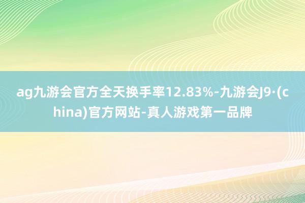 ag九游会官方全天换手率12.83%-九游会J9·(china)官方网站-真人游戏第一品牌