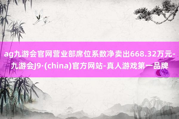 ag九游会官网营业部席位系数净卖出668.32万元-九游会J9·(china)官方网站-真人游戏第一品牌