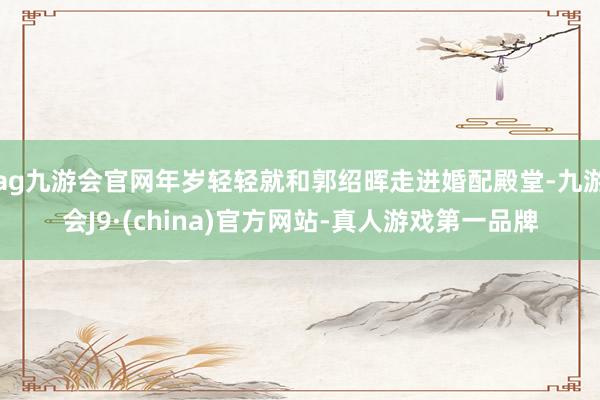 ag九游会官网年岁轻轻就和郭绍晖走进婚配殿堂-九游会J9·(china)官方网站-真人游戏第一品牌