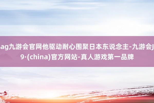 ag九游会官网他驱动耐心围聚日本东说念主-九游会J9·(china)官方网站-真人游戏第一品牌