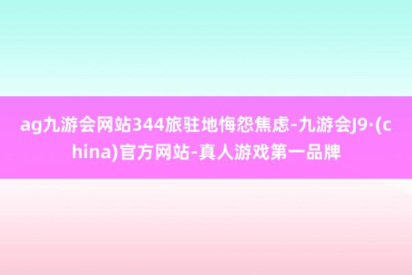 ag九游会网站344旅驻地悔怨焦虑-九游会J9·(china)官方网站-真人游戏第一品牌