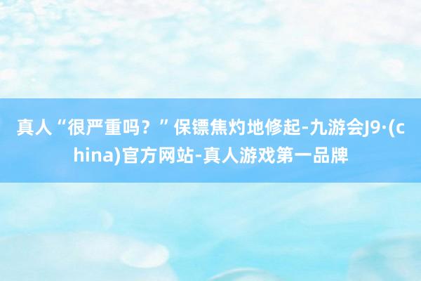 真人“很严重吗？”保镖焦灼地修起-九游会J9·(china)官方网站-真人游戏第一品牌