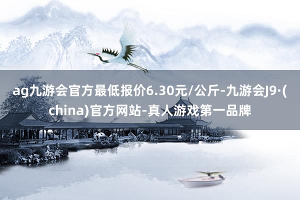 ag九游会官方最低报价6.30元/公斤-九游会J9·(china)官方网站-真人游戏第一品牌