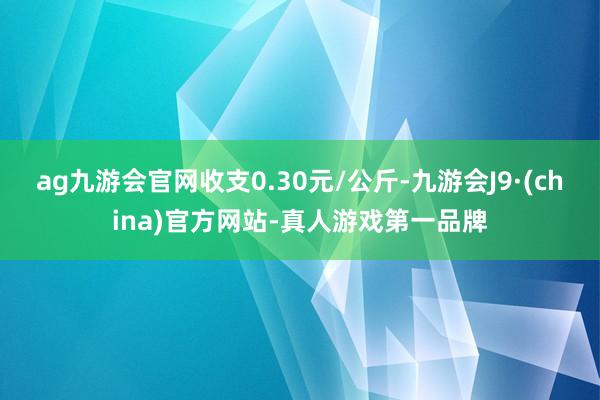 ag九游会官网收支0.30元/公斤-九游会J9·(china)官方网站-真人游戏第一品牌