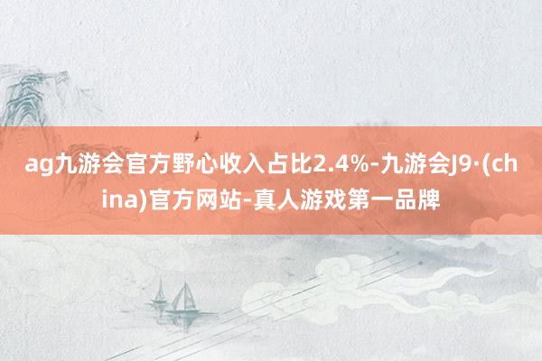 ag九游会官方野心收入占比2.4%-九游会J9·(china)官方网站-真人游戏第一品牌