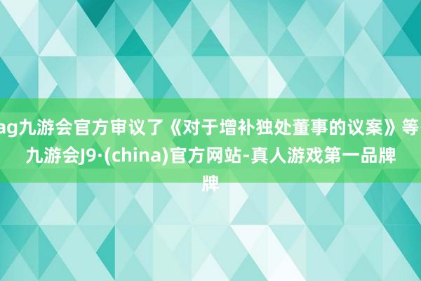 ag九游会官方审议了《对于增补独处董事的议案》等-九游会J9·(china)官方网站-真人游戏第一品牌