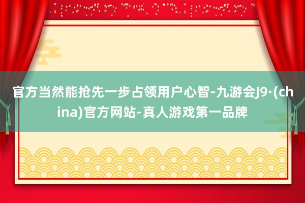 官方当然能抢先一步占领用户心智-九游会J9·(china)官方网站-真人游戏第一品牌