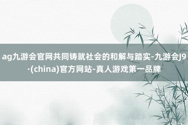 ag九游会官网共同铸就社会的和解与踏实-九游会J9·(china)官方网站-真人游戏第一品牌