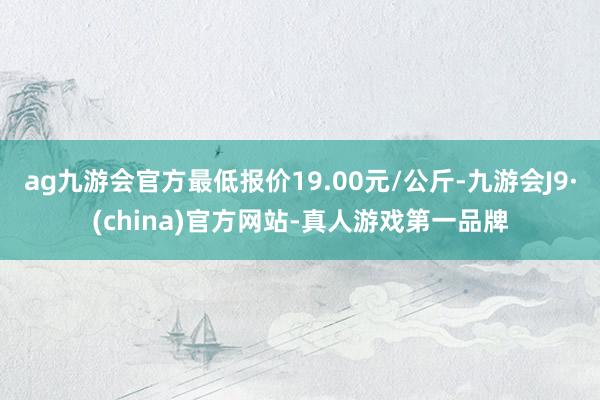 ag九游会官方最低报价19.00元/公斤-九游会J9·(china)官方网站-真人游戏第一品牌