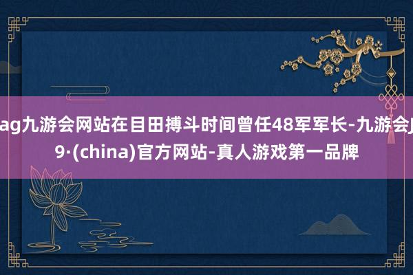 ag九游会网站在目田搏斗时间曾任48军军长-九游会J9·(china)官方网站-真人游戏第一品牌