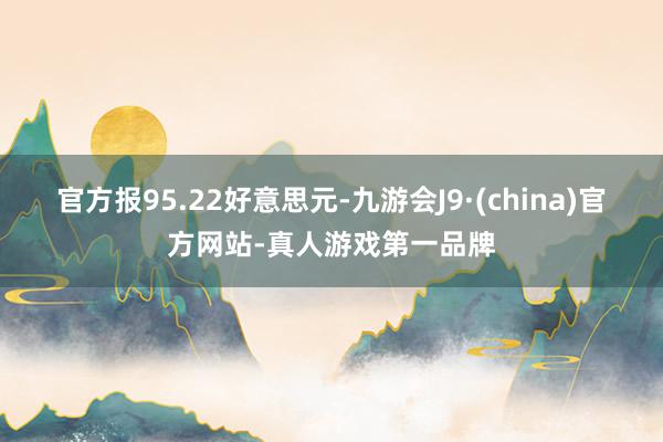 官方报95.22好意思元-九游会J9·(china)官方网站-真人游戏第一品牌