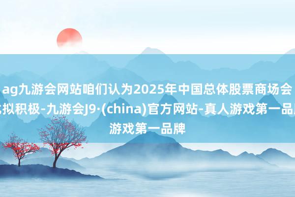 ag九游会网站咱们认为2025年中国总体股票商场会比拟积极-九游会J9·(china)官方网站-真人游戏第一品牌