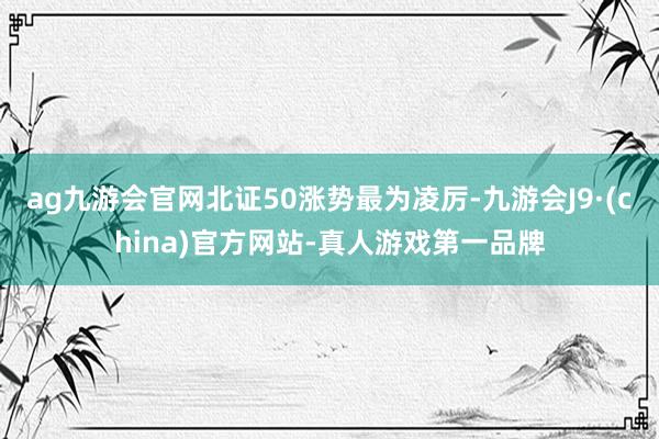 ag九游会官网北证50涨势最为凌厉-九游会J9·(china)官方网站-真人游戏第一品牌