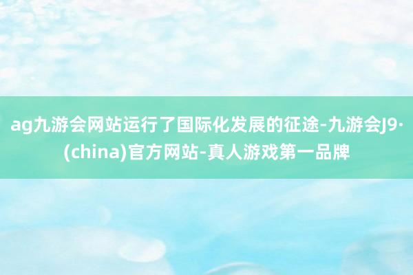 ag九游会网站运行了国际化发展的征途-九游会J9·(china)官方网站-真人游戏第一品牌