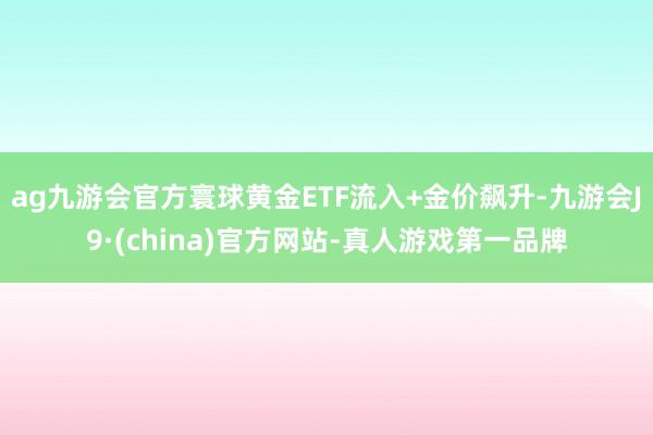 ag九游会官方寰球黄金ETF流入+金价飙升-九游会J9·(china)官方网站-真人游戏第一品牌