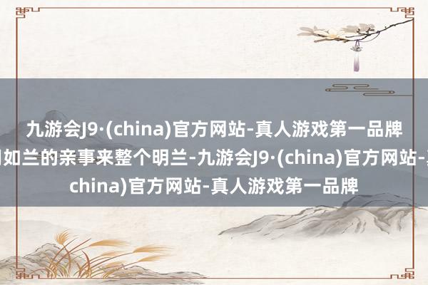 九游会J9·(china)官方网站-真人游戏第一品牌其后顾廷烨可以用如兰的亲事来整个明兰-九游会J9·(china)官方网站-真人游戏第一品牌