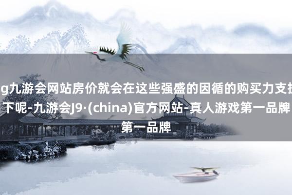 ag九游会网站房价就会在这些强盛的因循的购买力支执下呢-九游会J9·(china)官方网站-真人游戏第一品牌